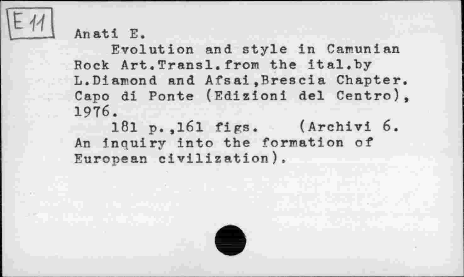 ﻿An at і E.
Evolution and style in Camunian Rock Art.Transi.from the ital.by L.Diamond and Afsai,Brescia Chapter. Capo di Ponte (Edizioni del Centro), 1976.
181 p.,161 figs. (Archivi 6. An inquiry into the formation of European civilization).